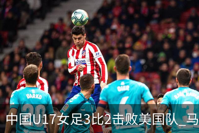 中国U17女足3比2击败美国队 马晓旭：球队太争气了！