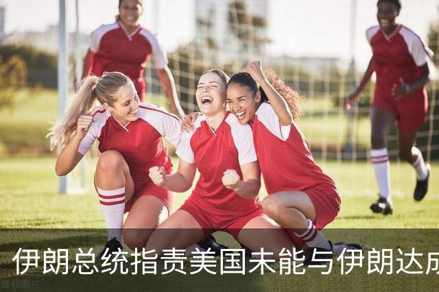 伊朗总统指责美国未能与伊朗达成协议