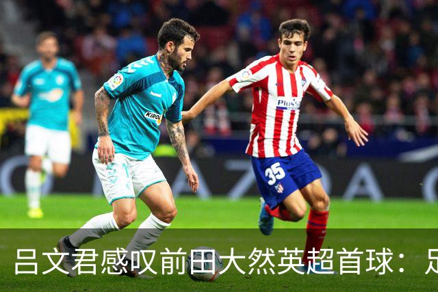吕文君感叹前田大然英超首球：足球没捷径，需要慢慢积累经验