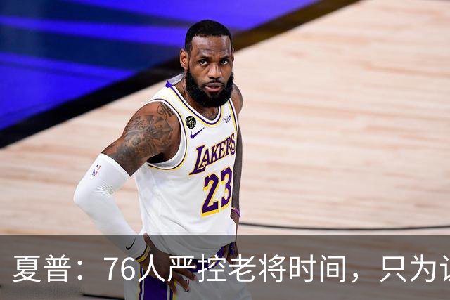 夏普：76人严控老将时间，只为让恩比德留力季后赛