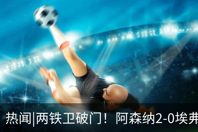 热闻|两铁卫破门！阿森纳2-0埃弗顿，英超积分追平输球曼城
