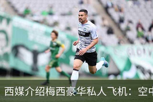 西媒介绍梅西豪华私人飞机：空中宫殿，可载19人，配备俱乐部区